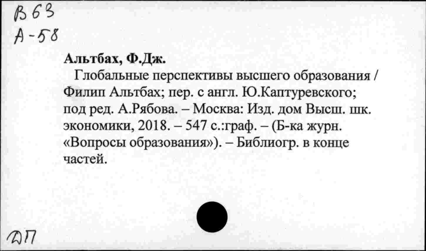 ﻿Ь6°>
Л-5-5
Альтбах, Ф.Дж.
Глобальные перспективы высшего образования / Филип Альтбах; пер. с англ. Ю.Каптуревского; под ред. А.Рябова. - Москва: Изд. дом Высш. шк. экономики, 2018. - 547 с.:граф. - (Б-ка журн. «Вопросы образования»). - Библиогр. в конце частей.
